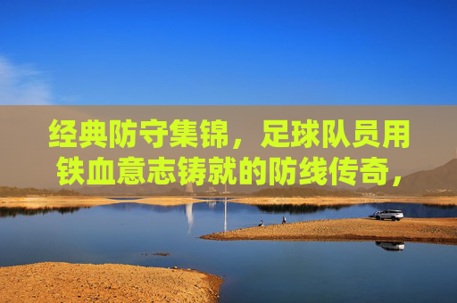 经典防守集锦，足球队员用铁血意志铸就的防线传奇，经典防守集锦，足球队员用铁血意志铸就的防线传奇