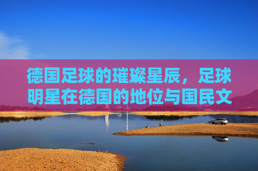 德国足球的璀璨星辰,足球明星在德国的地位与国民文化认同,德国足球的璀璨星辰,足球明星的地位与国民文化认同