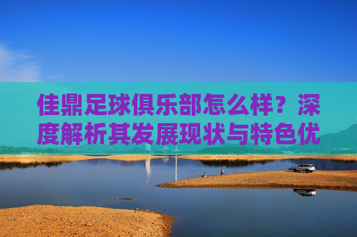 佳鼎足球俱乐部怎么样？深度解析其发展现状与特色优势