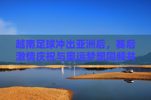 越南足球冲出亚洲后，赛后激情庆祝与奥运梦想同频共振，小国足球的荣耀与民族自豪的交响，越南足球冲出亚洲后，赛后激情庆祝与奥运梦想同频共振，小国足球的荣耀奏响民族自豪交响
