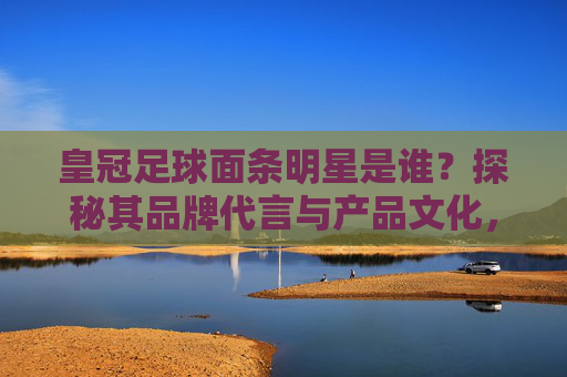 皇冠足球面条明星是谁？探秘其品牌代言与产品文化，皇冠足球面条明星是谁？探秘其品牌代言与产品文化