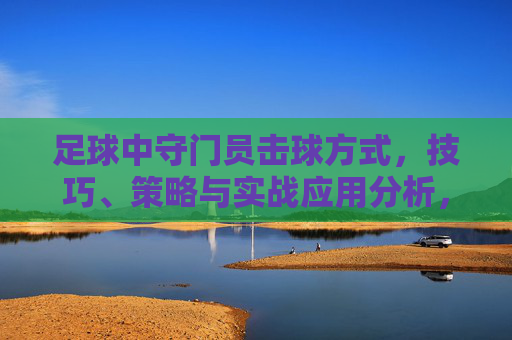 足球中守门员击球方式，技巧、策略与实战应用分析，足球守门员击球，技巧、策略与实战应用分析
