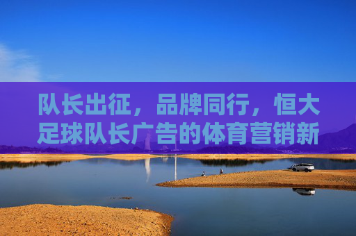 队长出征，品牌同行，恒大足球队长广告的体育营销新高度