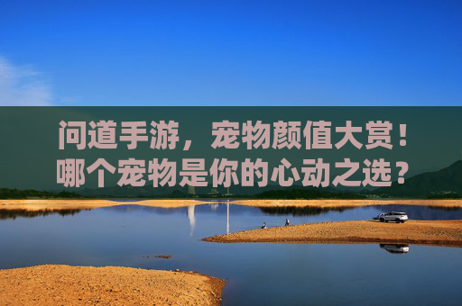 问道手游，宠物颜值大赏！哪个宠物是你的心动之选？问道手游，宠物颜值大赏！哪个宠物是你的心动之选？