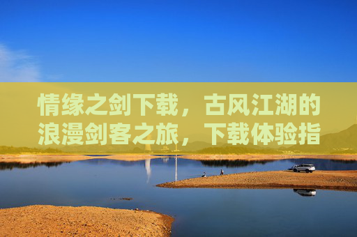 情缘之剑下载，古风江湖的浪漫剑客之旅，下载体验指尖江湖的柔情与热血