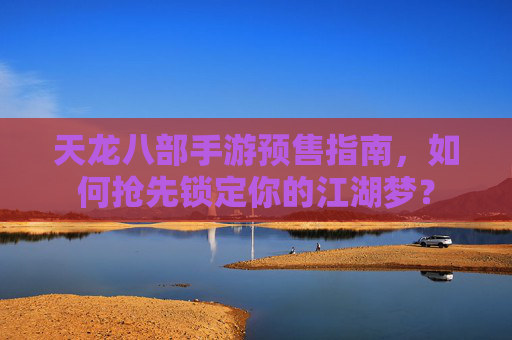 天龙八部手游预售指南，如何抢先锁定你的江湖梦？