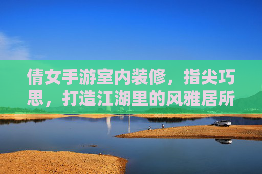 倩女手游室内装修，指尖巧思，打造江湖里的风雅居所