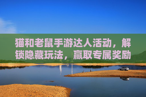 猫和老鼠手游达人活动，解锁隐藏玩法，赢取专属奖励！猫和老鼠手游达人活动，解锁隐藏玩法，赢取专属奖励！