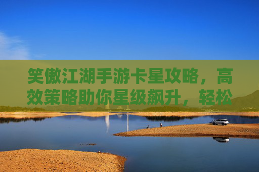 笑傲江湖手游卡星攻略，高效策略助你星级飙升，轻松解锁高级玩法