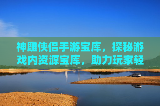 神雕侠侣手游宝库，探秘游戏内资源宝库，助力玩家轻松升级