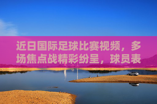 近日国际足球比赛视频，多场焦点战精彩纷呈，球员表现亮眼，赛事热度持续升温