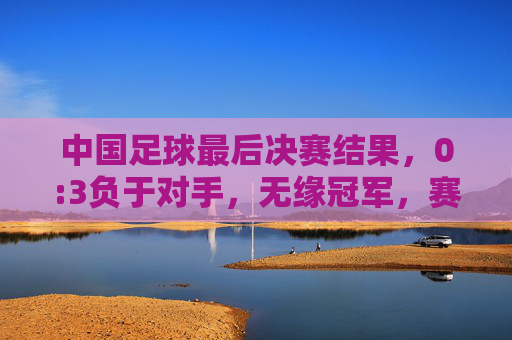 中国足球最后决赛结果,0:3负于对手,无缘冠军,赛后反思与未来挑战