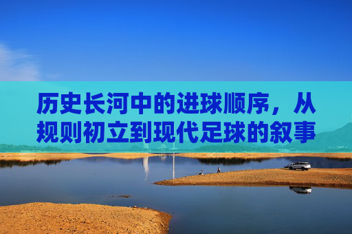 历史长河中的进球顺序,从规则初立到现代足球的叙事脉络,历史长河中的进球顺序,从规则初立到现代足球的叙事脉络