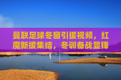 曼联足球冬窗引援视频,红魔新援集结,冬训备战显锋芒