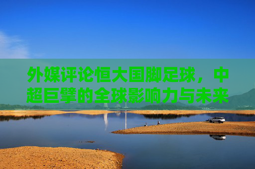 外媒评论恒大国脚足球,中超巨擘的全球影响力与未来展望