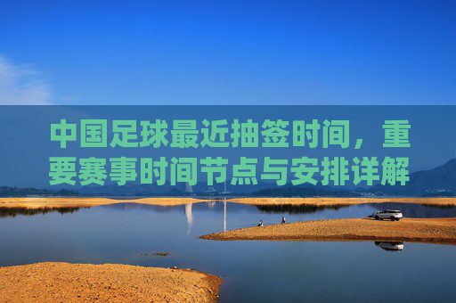 中国足球最近抽签时间,重要赛事时间节点与安排详解