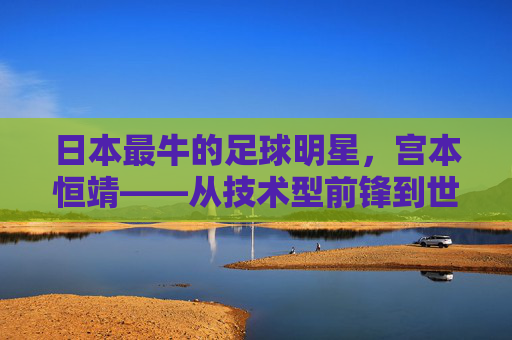 日本最牛的足球明星,宫本恒靖——从技术型前锋到世界顶级锋线巨星的传奇崛起,日本最牛的足球明星,宫本恒靖——从技术型前锋到世界顶级锋线巨星的传奇崛起