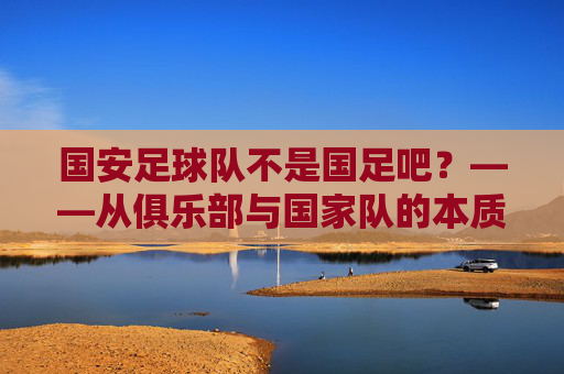 国安足球队不是国足吧?——从俱乐部与国家队的本质差异看足球的多元世界