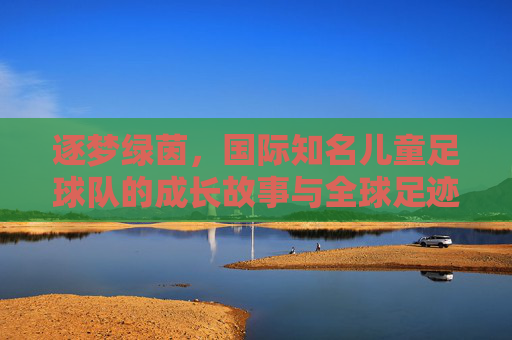 逐梦绿茵,国际知名儿童足球队的成长故事与全球足迹