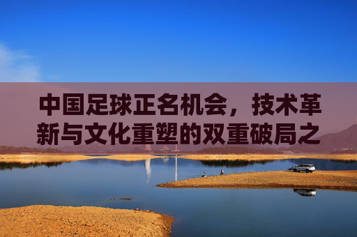 中国足球正名机会，技术革新与文化重塑的双重破局之路，中国足球正名机会，技术革新与文化重塑的双重破局之路