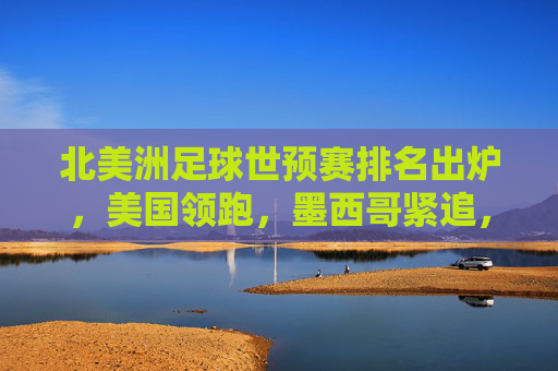 北美洲足球世预赛排名出炉，美国领跑，墨西哥紧追，加拿大面临晋级压力
