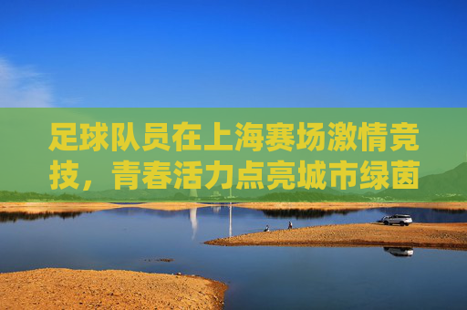 足球队员在上海赛场激情竞技，青春活力点亮城市绿茵