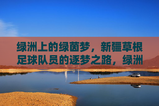 绿洲上的绿茵梦，新疆草根足球队员的逐梦之路，绿洲上的绿茵梦，新疆草根足球队员的逐梦之路