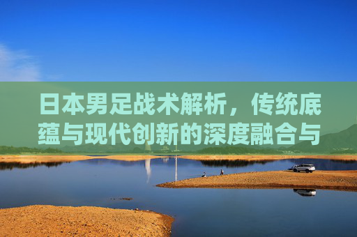 日本男足战术解析，传统底蕴与现代创新的深度融合与战术突破