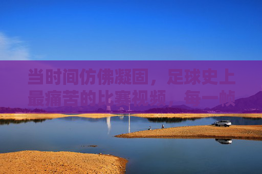 当时间仿佛凝固，足球史上最痛苦的比赛视频，每一帧都刻着绝望与希望
