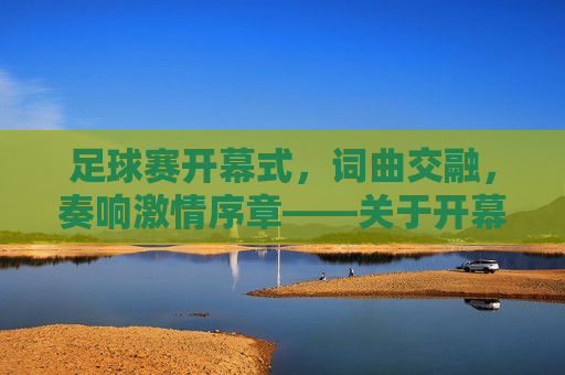 足球赛开幕式,词曲交融,奏响激情序章——关于开幕式词曲的设计与价值,足球赛开幕式,词曲交融奏响激情序章——关于开幕式词曲的设计与价值