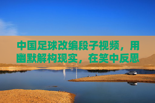 中国足球改编段子视频,用幽默解构现实,在笑中反思足球困境,中国足球改编段子视频,用幽默解构现实,在笑中反思足球困境