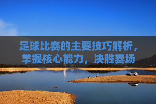 足球比赛的主要技巧解析,掌握核心能力,决胜赛场
