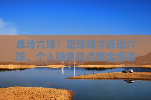 单场六球！足球奇才连进六球，个人独角戏点燃全场激情