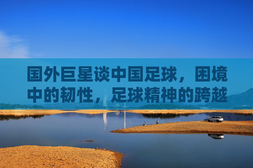 国外巨星谈中国足球，困境中的韧性，足球精神的跨越国界共鸣