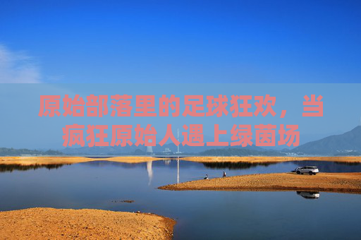 原始部落里的足球狂欢，当疯狂原始人遇上绿茵场