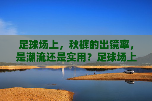 足球场上，秋裤的出镜率，是潮流还是实用？足球场上秋裤出镜率，是潮流还是实用？