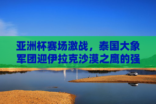 亚洲杯赛场激战，泰国大象军团迎伊拉克沙漠之鹰的强劲挑战