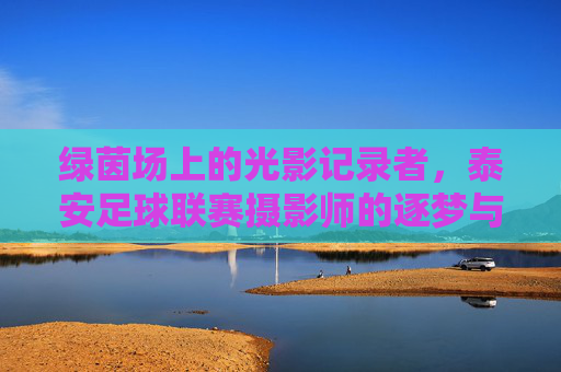 绿茵场上的光影记录者，泰安足球联赛摄影师的逐梦与热爱，绿茵场上的光影记录者，泰安足球联赛摄影师的逐梦与热爱