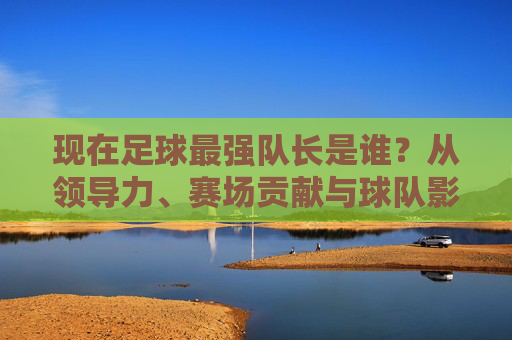 现在足球最强队长是谁?从领导力、赛场贡献与球队影响看,他是当之无愧的领袖