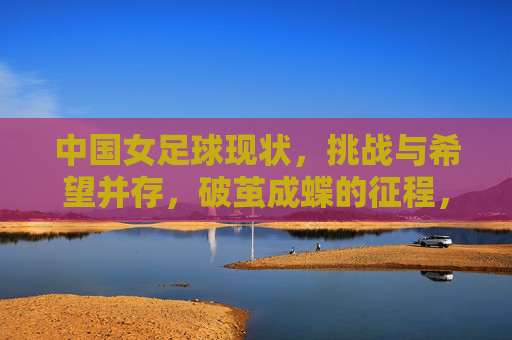 中国女足球现状,挑战与希望并存,破茧成蝶的征程,中国女足球,现状、挑战与希望并存,破茧成蝶的征程