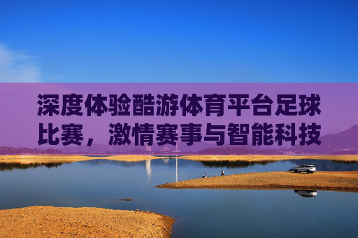 深度体验酷游体育平台足球比赛，激情赛事与智能科技的双重盛宴