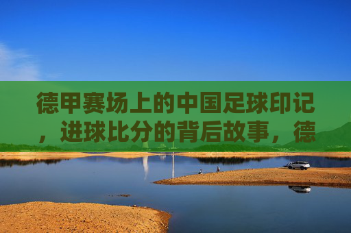 德甲赛场上的中国足球印记，进球比分的背后故事，德甲赛场上的中国足球印记，进球比分的背后故事