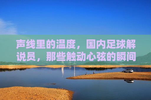 声线里的温度，国内足球解说员，那些触动心弦的瞬间
