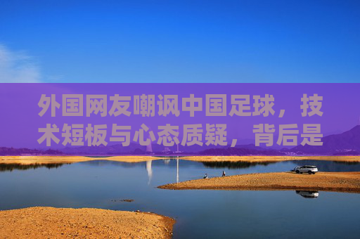 外国网友嘲讽中国足球,技术短板与心态质疑,背后是哪些现实挑战?
