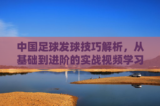 中国足球发球技巧解析，从基础到进阶的实战视频学习指南
