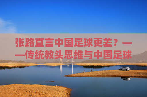 张路直言中国足球更差？——传统教头思维与中国足球的深层困境反思，张路直言中国足球更差？——传统教头思维与中国足球的深层困境反思