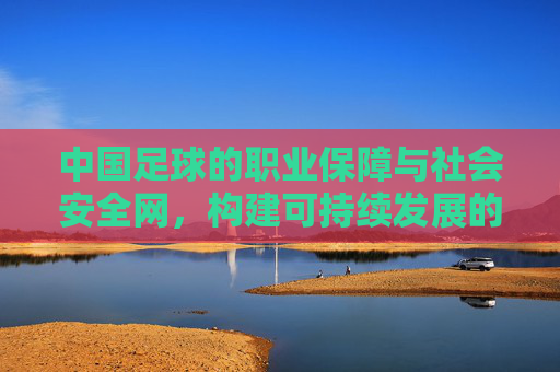 中国足球的职业保障与社会安全网，构建可持续发展的双重支撑体系