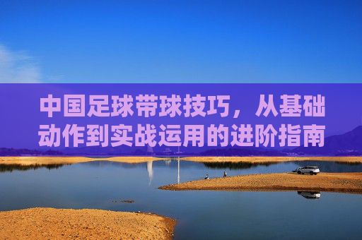 中国足球带球技巧，从基础动作到实战运用的进阶指南，中国足球带球技巧，从基础动作到实战运用的进阶指南