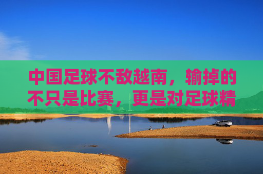 中国足球不敌越南，输掉的不只是比赛，更是对足球精神的重新审视