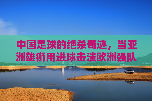 中国足球的绝杀奇迹，当亚洲雄狮用进球击溃欧洲强队，整个国家的热血沸腾了